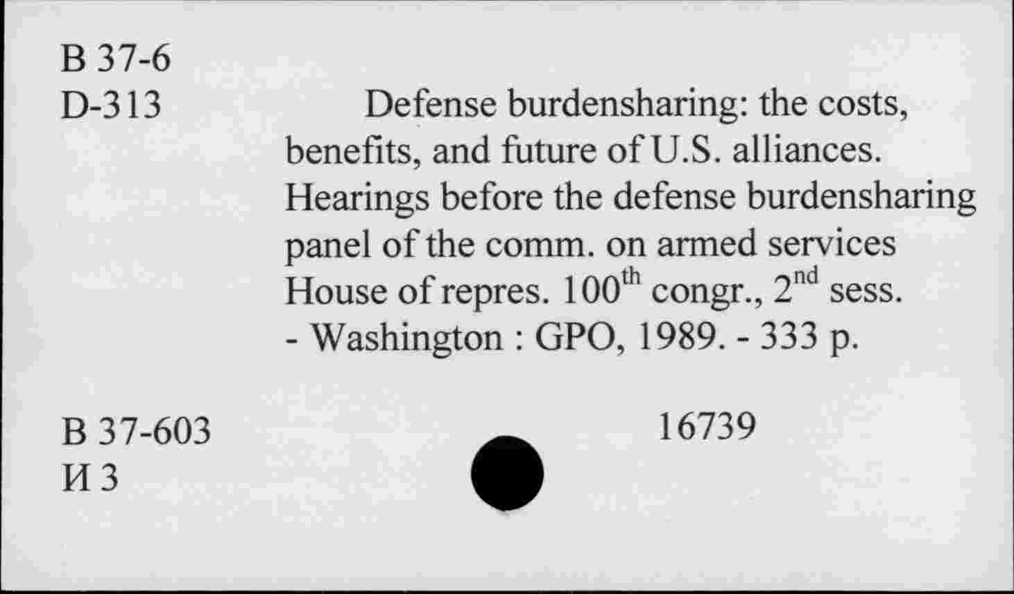 ﻿B 37-6
D-313
Defense burdensharing: the costs, benefits, and future of U.S. alliances. Hearings before the defense burdensharing panel of the comm, on armed services House of repres. 100th congr., 2nd sess.
- Washington : GPO, 1989. - 333 p.
B 37-603
H3
16739